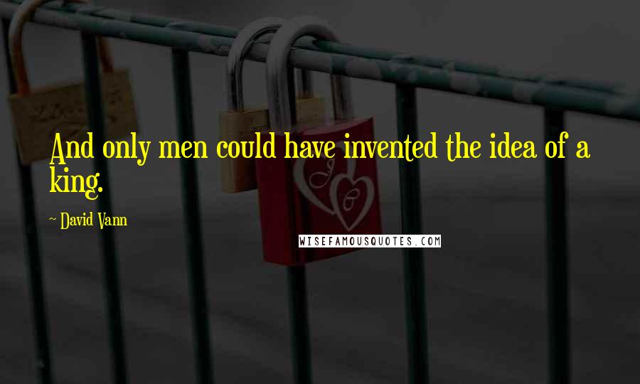 David Vann quotes: And only men could have invented the idea of a king.