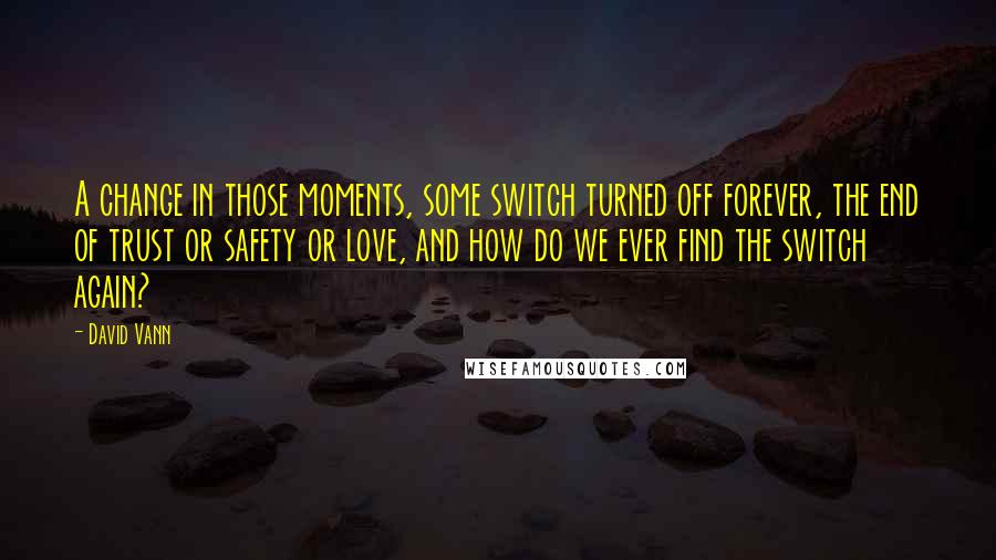 David Vann quotes: A change in those moments, some switch turned off forever, the end of trust or safety or love, and how do we ever find the switch again? David Vann quotes: A change in those moments, some switch turned off forever, the end of trust or safety or love, and how do we ever find the switch again?
