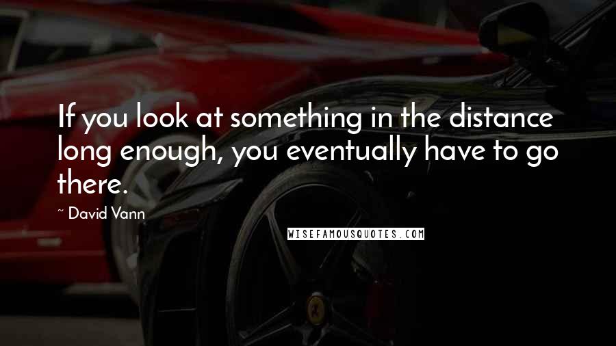 David Vann quotes: If you look at something in the distance long enough, you eventually have to go there.