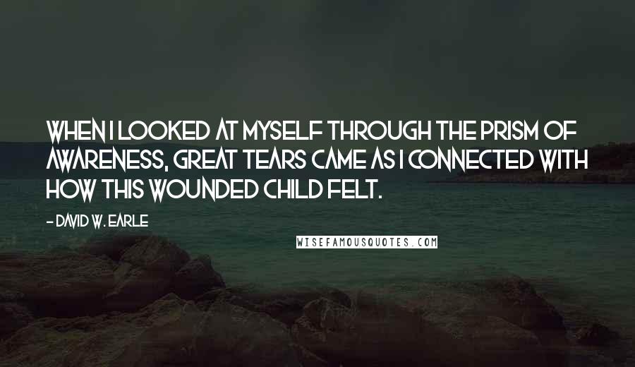 David W. Earle quotes: When I looked at myself through the prism of awareness, great tears came as I connected with how this wounded child felt.