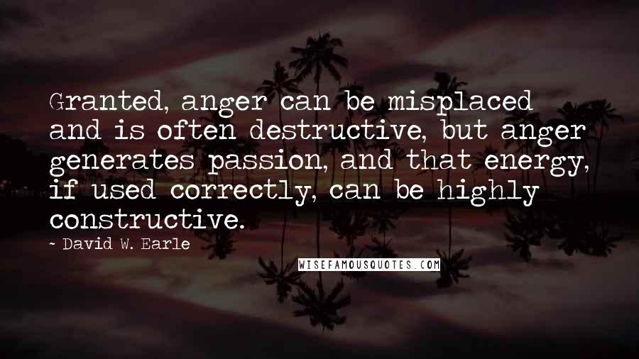 David W. Earle quotes: Granted, anger can be misplaced and is often destructive, but anger generates passion, and that energy, if used correctly, can be highly constructive.