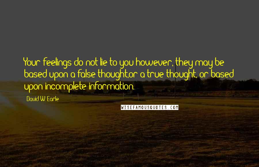 David W. Earle quotes: Your feelings do not lie to you;however, they may be based upon a false thought,or a true thought, or based upon incomplete information.
