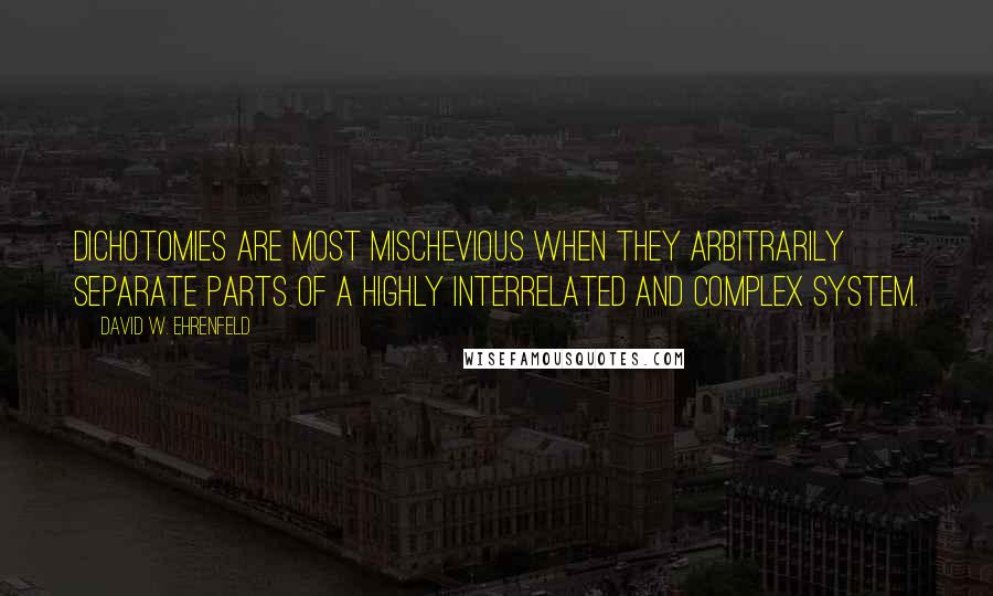 David W. Ehrenfeld quotes: Dichotomies are most mischevious when they arbitrarily separate parts of a highly interrelated and complex system. David W. Ehrenfeld quotes: Dichotomies are most mischevious when they arbitrarily separate parts of a highly interrelated and complex system.
