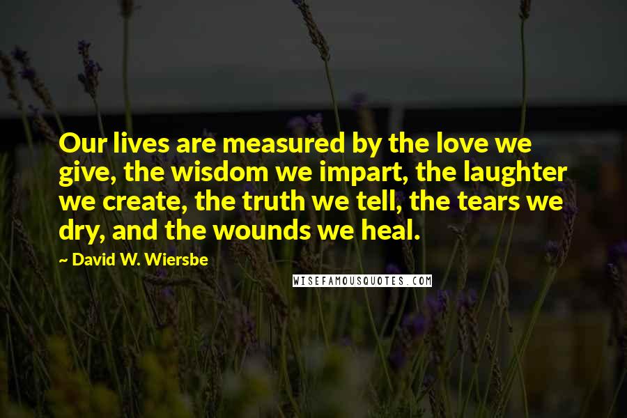 David W. Wiersbe quotes: Our lives are measured by the love we give, the wisdom we impart, the laughter we create, the truth we tell, the tears we dry, and the wounds we heal.