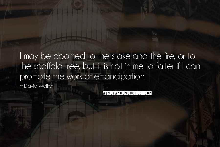 David Walker quotes: I may be doomed to the stake and the fire, or to the scaffold tree, but it is not in me to falter if I can promote the work of