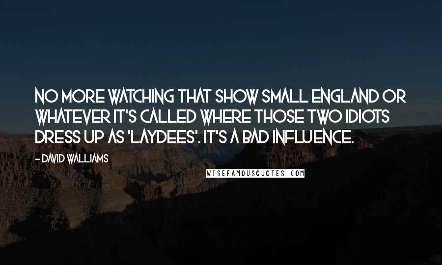 David Walliams quotes: No more watching that show Small England or whatever it's called where those two idiots dress up as 'laydees'. It's a bad influence. David Walliams quotes: No more watching that show Small England or whatever it's called where those two idiots dress up as 'laydees'. It's a bad influence.