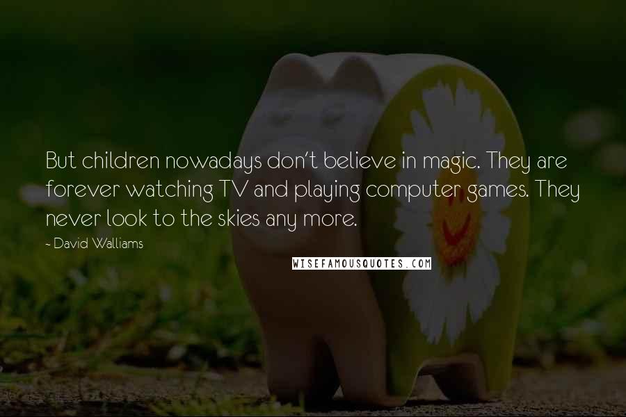 David Walliams quotes: But children nowadays don't believe in magic. They are forever watching TV and playing computer games. They never look to the skies any more. David Walliams quotes: But children nowadays don't believe in magic. They are forever watching TV and playing computer games. They never look to the skies any more.