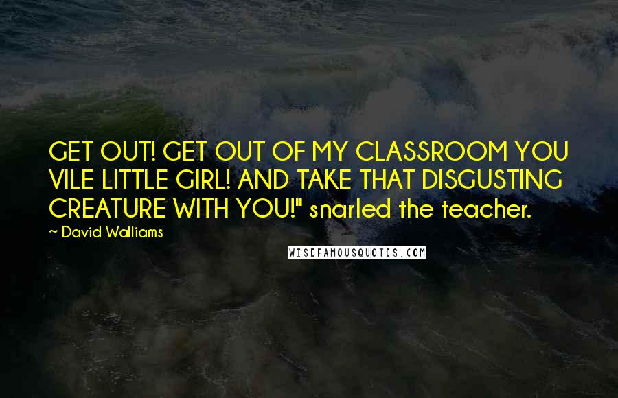 David Walliams quotes: GET OUT! GET OUT OF MY CLASSROOM YOU VILE LITTLE GIRL! AND TAKE THAT DISGUSTING CREATURE WITH YOU!" snarled the teacher. David Walliams quotes: GET OUT! GET OUT OF MY CLASSROOM YOU VILE LITTLE GIRL! AND TAKE THAT DISGUSTING CREATURE WITH YOU!" snarled the teacher.