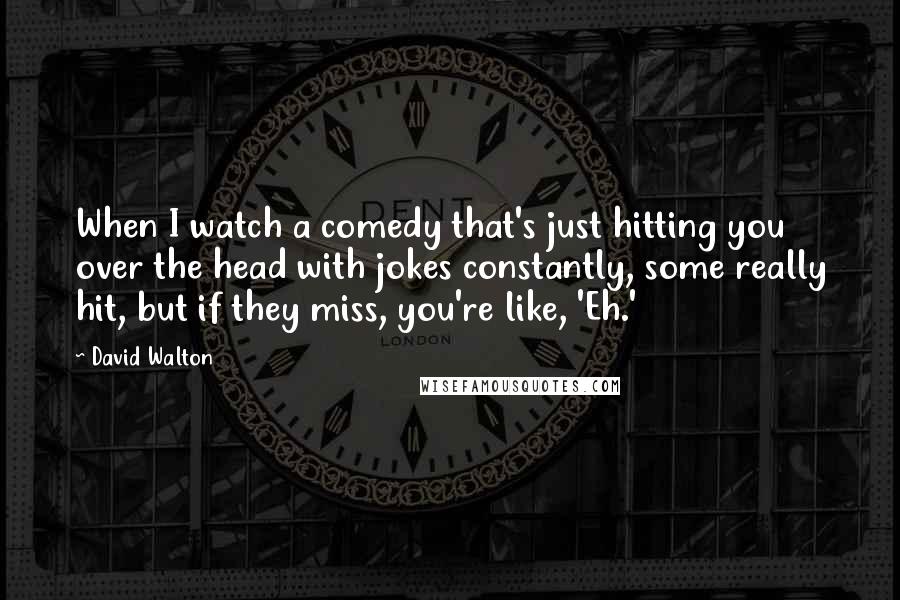 David Walton quotes: When I watch a comedy that's just hitting you over the head with jokes constantly, some really hit, but if they miss, you're like, 'Eh.'