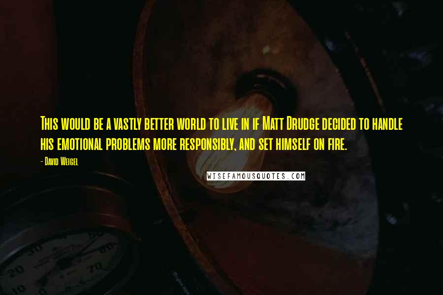 David Weigel quotes: This would be a vastly better world to live in if Matt Drudge decided to handle his emotional problems more responsibly, and set himself on fire.