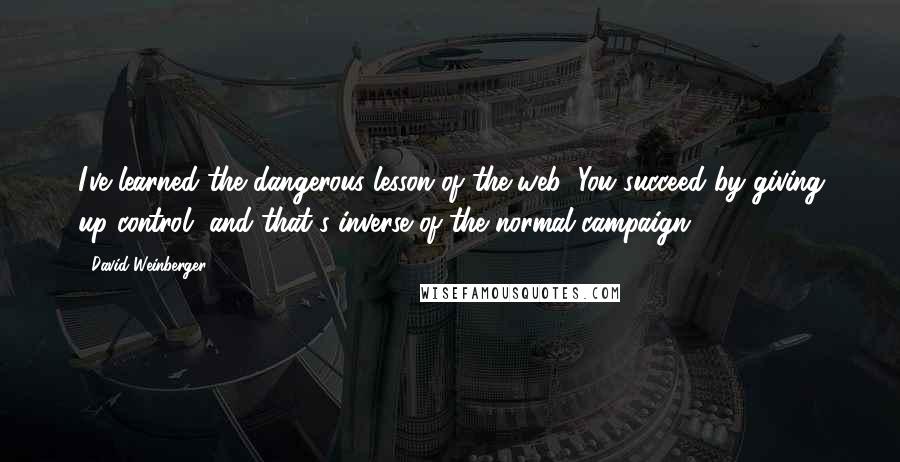 David Weinberger quotes: I've learned the dangerous lesson of the web: You succeed by giving up control, and that's inverse of the normal campaign.