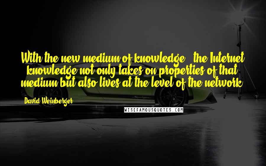 David Weinberger quotes: With the new medium of knowledge - the Internet - knowledge not only takes on properties of that medium but also lives at the level of the network.