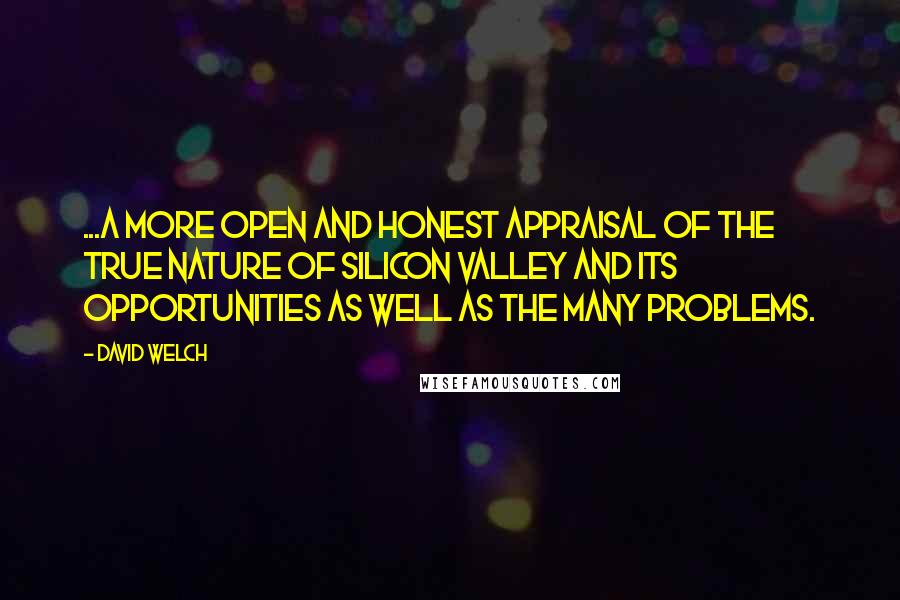 David Welch quotes: ...a more open and honest appraisal of the true nature of Silicon Valley and its opportunities as well as the many problems. David Welch quotes: ...a more open and honest appraisal of the true nature of Silicon Valley and its opportunities as well as the many problems.