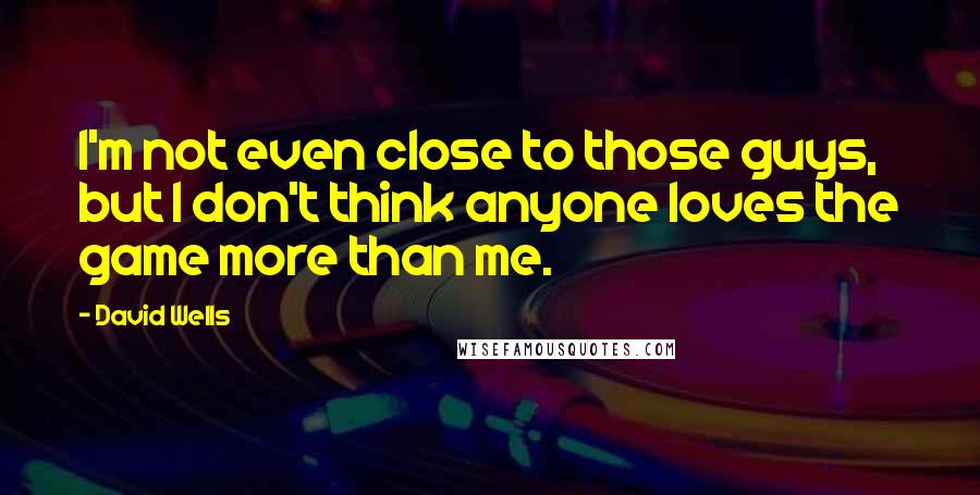 David Wells quotes: I'm not even close to those guys, but I don't think anyone loves the game more than me.