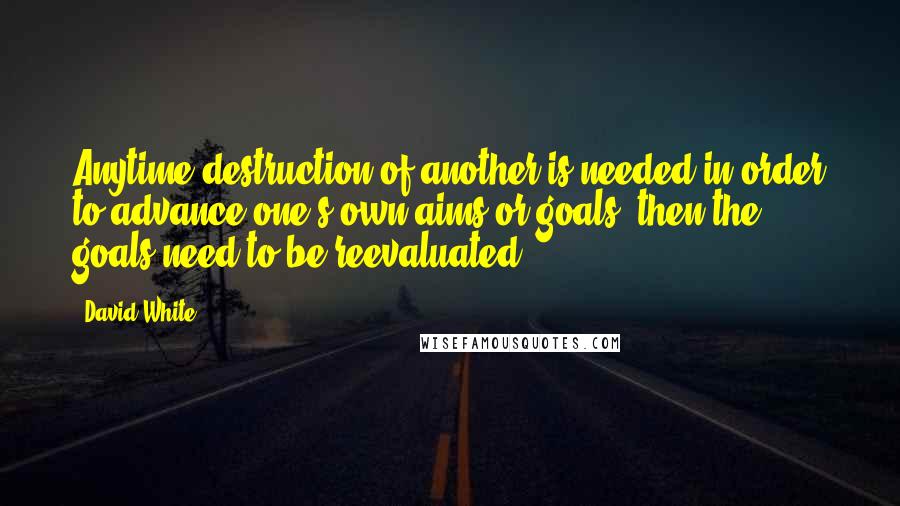 David White quotes: Anytime destruction of another is needed in order to advance one's own aims or goals, then the goals need to be reevaluated.