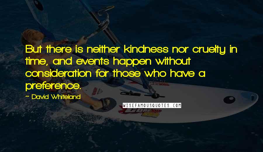 David Whiteland quotes: But there is neither kindness nor cruelty in time, and events happen without consideration for those who have a preference. David Whiteland quotes: But there is neither kindness nor cruelty in time, and events happen without consideration for those who have a preference.