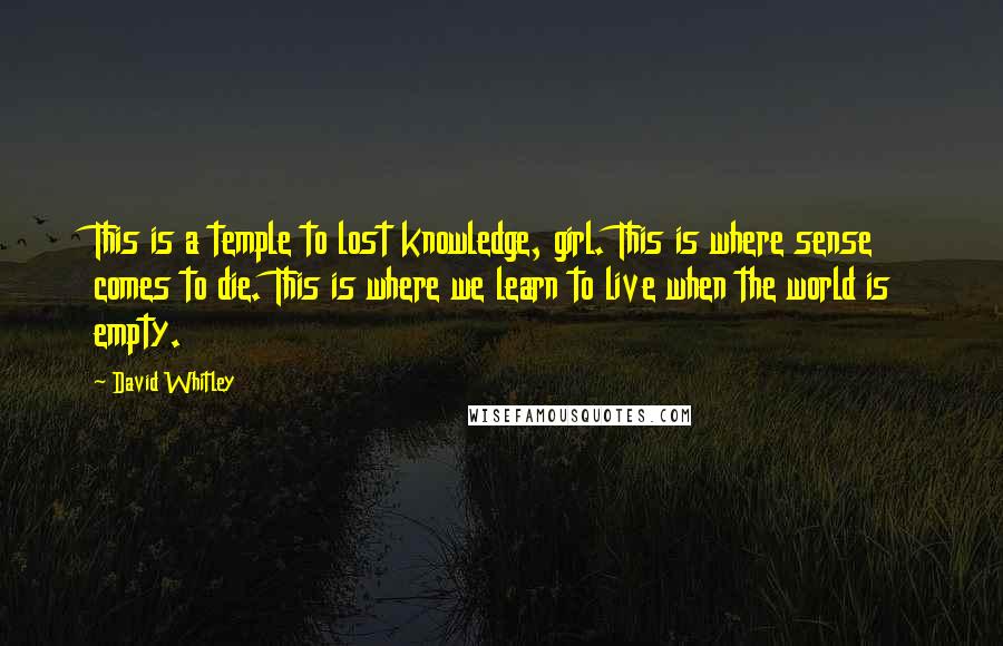 David Whitley quotes: This is a temple to lost knowledge, girl. This is where sense comes to die. This is where we learn to live when the world is empty. David Whitley quotes: This is a temple to lost knowledge, girl. This is where sense comes to die. This is where we learn to live when the world is empty.