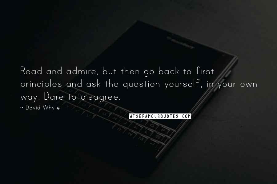 David Whyte quotes: Read and admire, but then go back to first principles and ask the question yourself, in your own way. Dare to disagree.