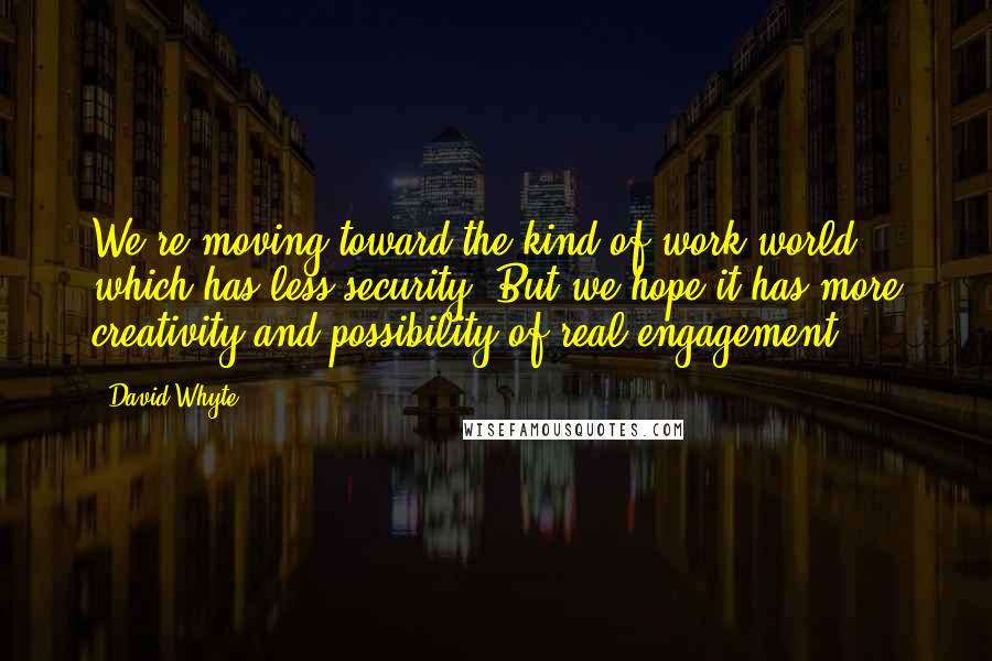 David Whyte quotes: We're moving toward the kind of work world which has less security. But we hope it has more creativity and possibility of real engagement. David Whyte quotes: We're moving toward the kind of work world which has less security. But we hope it has more creativity and possibility of real engagement.