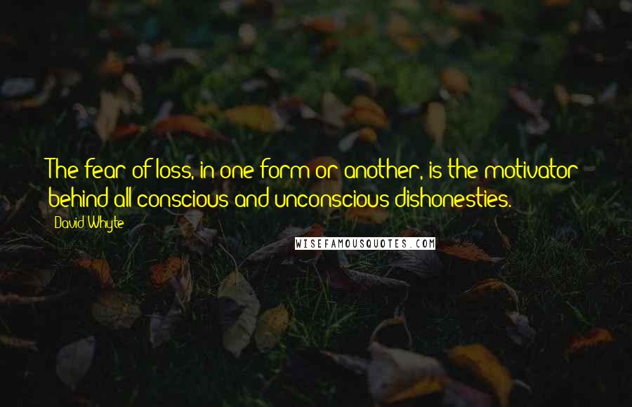 David Whyte quotes: The fear of loss, in one form or another, is the motivator behind all conscious and unconscious dishonesties.