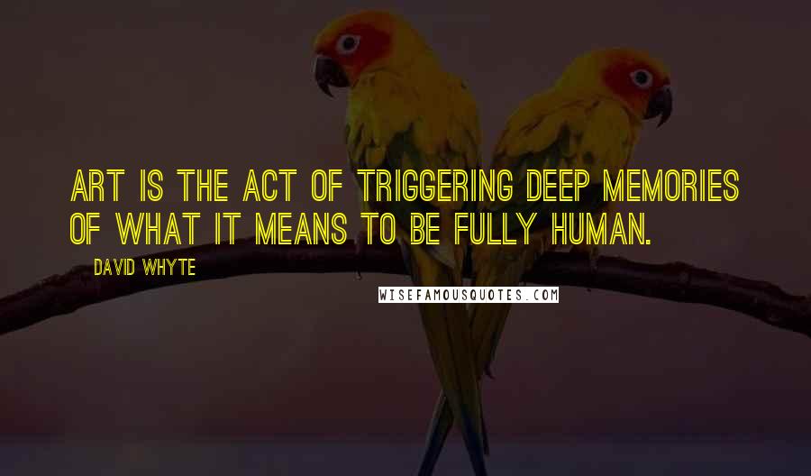 David Whyte quotes: Art is the act of triggering deep memories of what it means to be fully human.