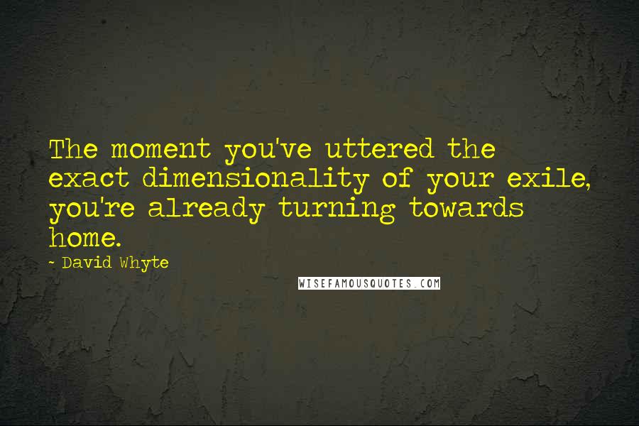 David Whyte quotes: The moment you've uttered the exact dimensionality of your exile, you're already turning towards home. David Whyte quotes: The moment you've uttered the exact dimensionality of your exile, you're already turning towards home.