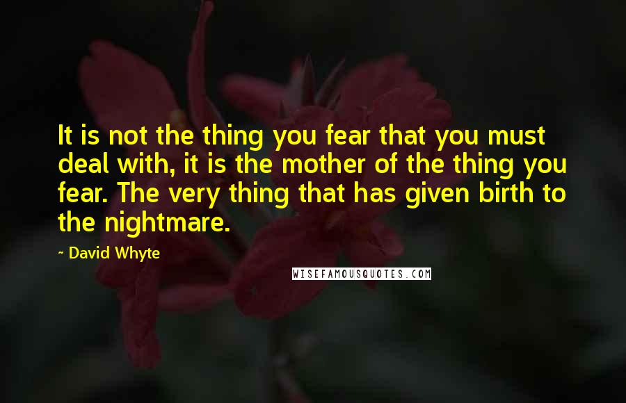 David Whyte quotes: It is not the thing you fear that you must deal with, it is the mother of the thing you fear. The very thing that has given birth to the