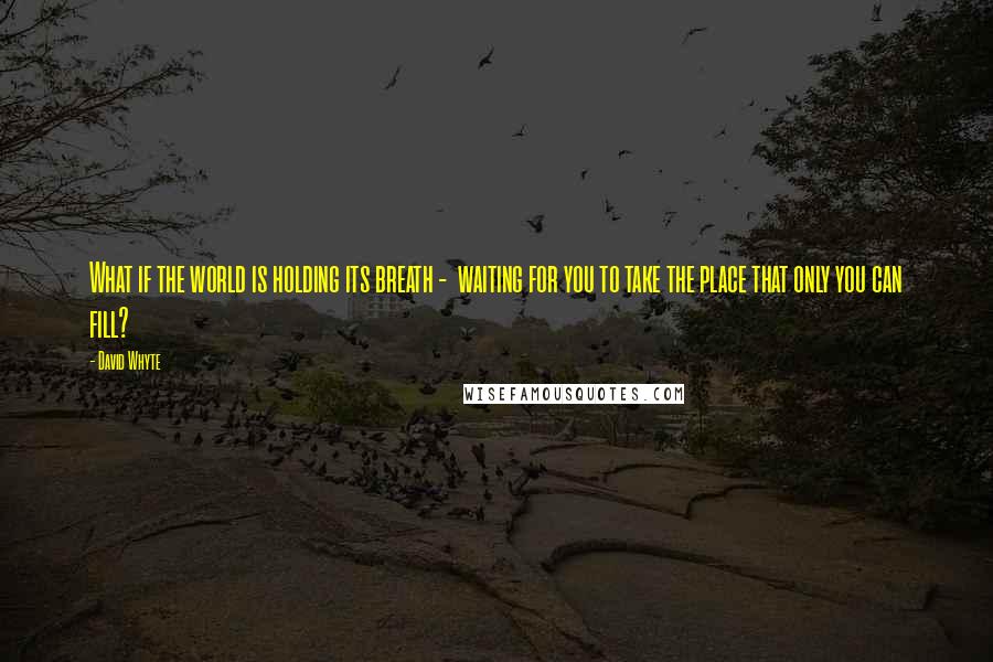 David Whyte quotes: What if the world is holding its breath - waiting for you to take the place that only you can fill?