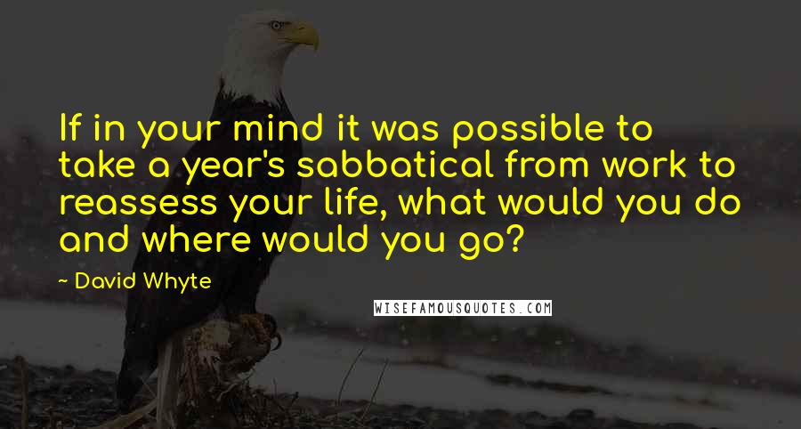 David Whyte quotes: If in your mind it was possible to take a year's sabbatical from work to reassess your life, what would you do and where would you go? David Whyte quotes: If in your mind it was possible to take a year's sabbatical from work to reassess your life, what would you do and where would you go?