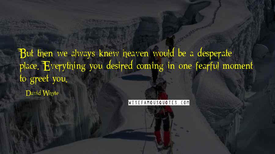 David Whyte quotes: But then we always knew heaven would be a desperate place. Everything you desired coming in one fearful moment to greet you. David Whyte quotes: But then we always knew heaven would be a desperate place. Everything you desired coming in one fearful moment to greet you.