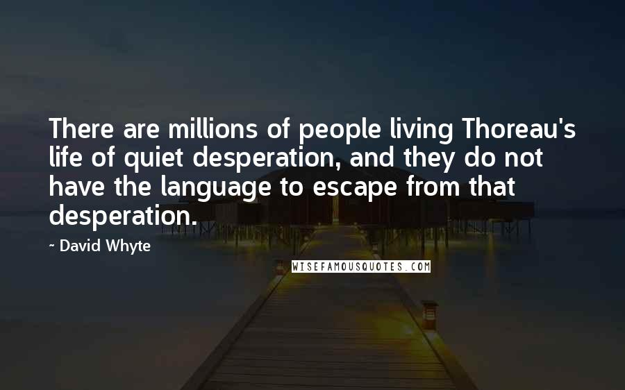 David Whyte quotes: There are millions of people living Thoreau's life of quiet desperation, and they do not have the language to escape from that desperation. David Whyte quotes: There are millions of people living Thoreau's life of quiet desperation, and they do not have the language to escape from that desperation.