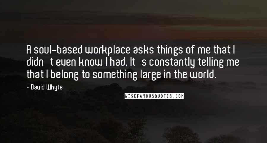 David Whyte quotes: A soul-based workplace asks things of me that I didn't even know I had. It's constantly telling me that I belong to something large in the world. David Whyte quotes: A soul-based workplace asks things of me that I didn't even know I had. It's constantly telling me that I belong to something large in the world.