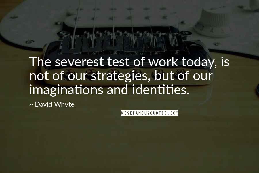 David Whyte quotes: The severest test of work today, is not of our strategies, but of our imaginations and identities.