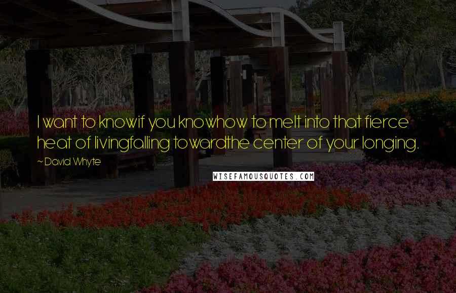 David Whyte quotes: I want to knowif you knowhow to melt into that fierce heat of livingfalling towardthe center of your longing. David Whyte quotes: I want to knowif you knowhow to melt into that fierce heat of livingfalling towardthe center of your longing.