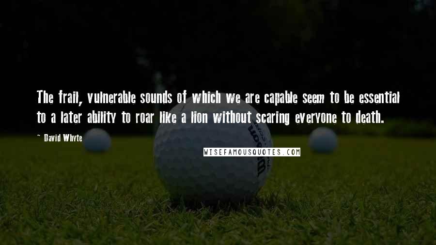 David Whyte quotes: The frail, vulnerable sounds of which we are capable seem to be essential to a later ability to roar like a lion without scaring everyone to death. David Whyte quotes: The frail, vulnerable sounds of which we are capable seem to be essential to a later ability to roar like a lion without scaring everyone to death.