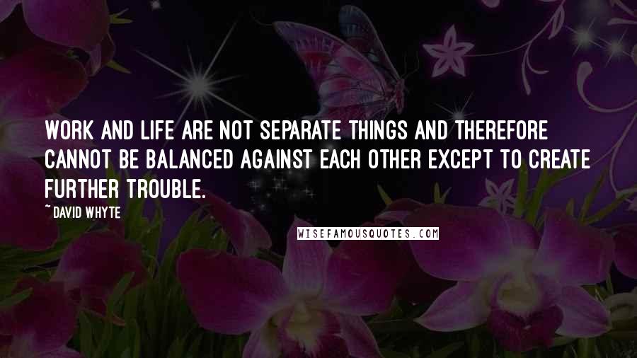 David Whyte quotes: Work and life are not separate things and therefore cannot be balanced against each other except to create further trouble.