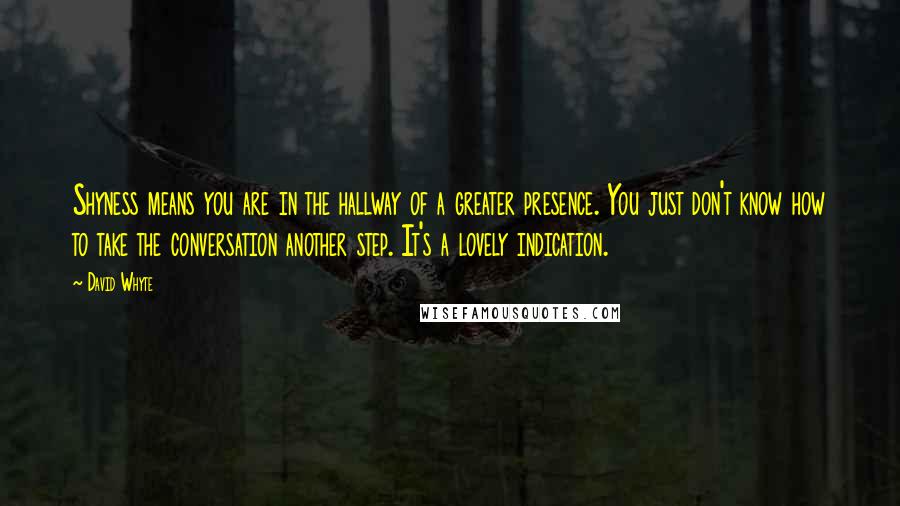 David Whyte quotes: Shyness means you are in the hallway of a greater presence. You just don't know how to take the conversation another step. It's a lovely indication. David Whyte quotes: Shyness means you are in the hallway of a greater presence. You just don't know how to take the conversation another step. It's a lovely indication.