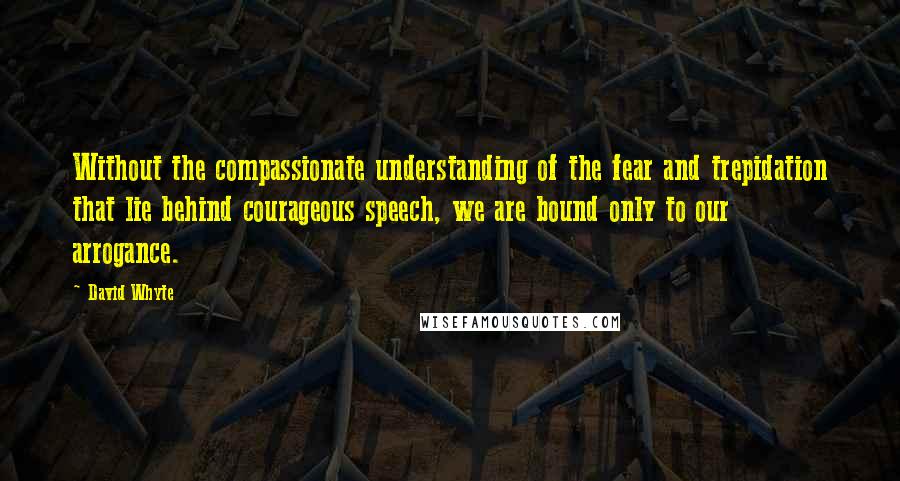 David Whyte quotes: Without the compassionate understanding of the fear and trepidation that lie behind courageous speech, we are bound only to our arrogance.