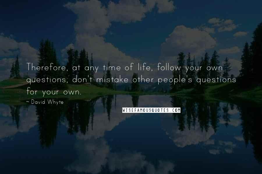 David Whyte quotes: Therefore, at any time of life, follow your own questions; don't mistake other people's questions for your own. David Whyte quotes: Therefore, at any time of life, follow your own questions; don't mistake other people's questions for your own.