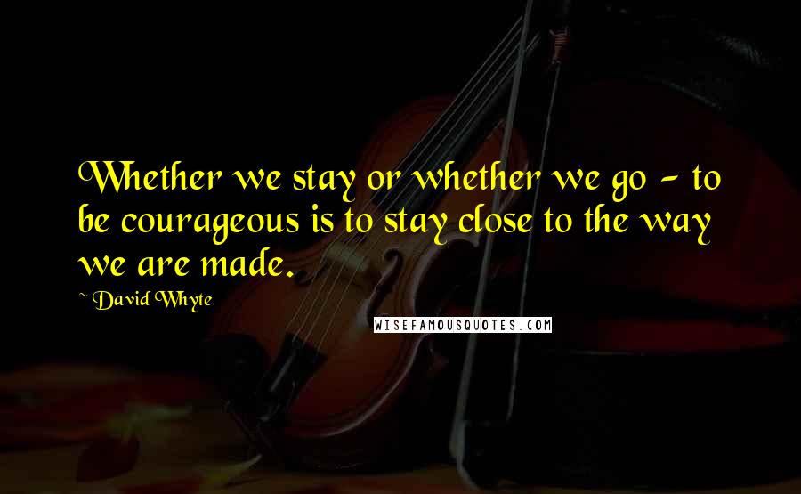 David Whyte quotes: Whether we stay or whether we go - to be courageous is to stay close to the way we are made.