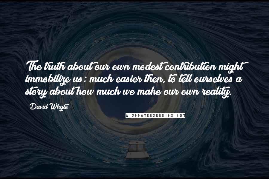 David Whyte quotes: The truth about our own modest contribution might immobilize us: much easier then, to tell ourselves a story about how much we make our own reality.