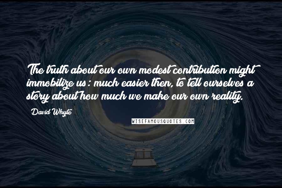 David Whyte quotes: The truth about our own modest contribution might immobilize us: much easier then, to tell ourselves a story about how much we make our own reality. David Whyte quotes: The truth about our own modest contribution might immobilize us: much easier then, to tell ourselves a story about how much we make our own reality.
