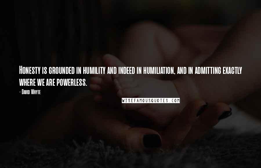 David Whyte quotes: Honesty is grounded in humility and indeed in humiliation, and in admitting exactly where we are powerless. David Whyte quotes: Honesty is grounded in humility and indeed in humiliation, and in admitting exactly where we are powerless.