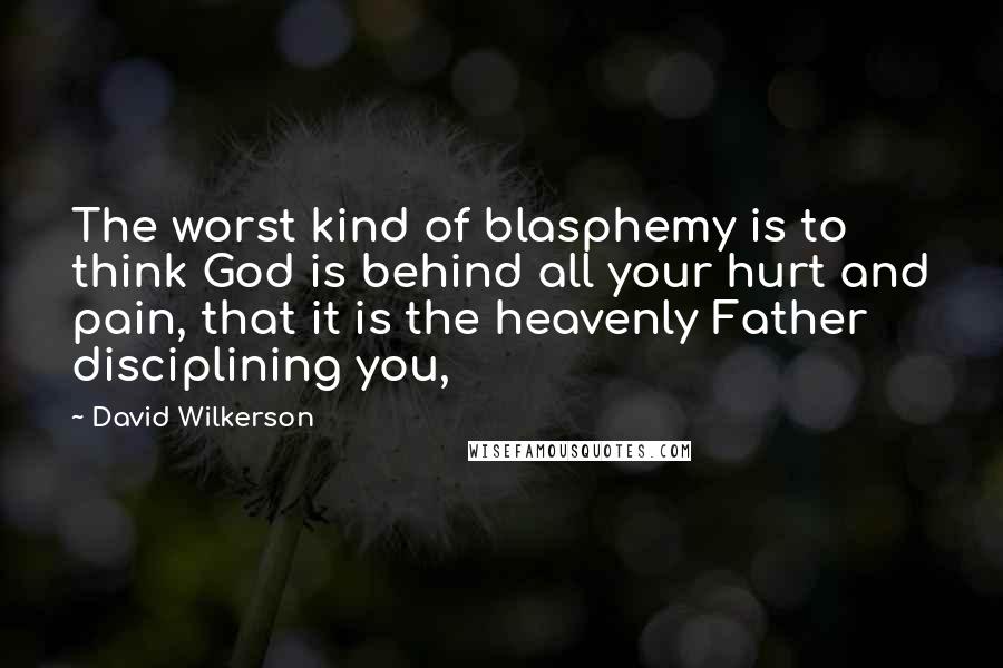 David Wilkerson quotes: The worst kind of blasphemy is to think God is behind all your hurt and pain, that it is the heavenly Father disciplining you,