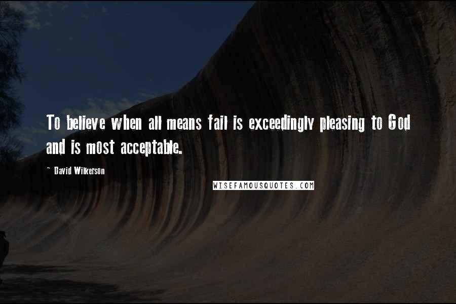 David Wilkerson quotes: To believe when all means fail is exceedingly pleasing to God and is most acceptable.