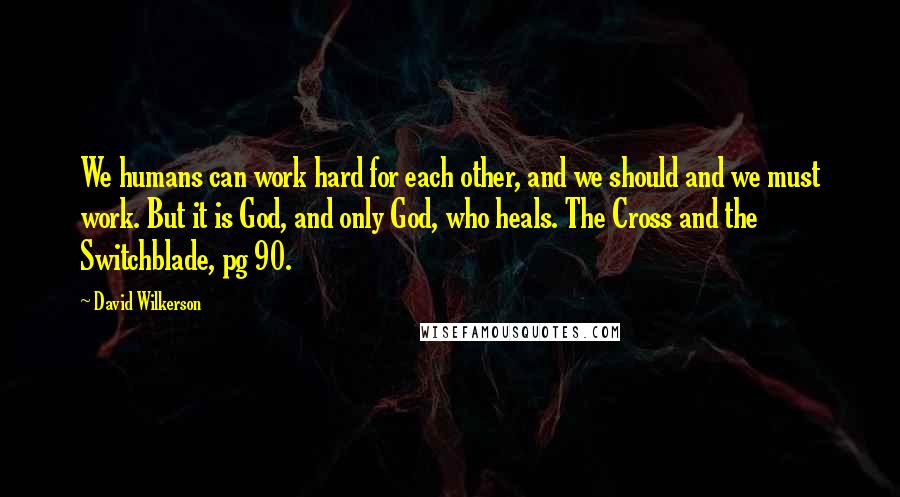 David Wilkerson quotes: We humans can work hard for each other, and we should and we must work. But it is God, and only God, who heals. The Cross and the Switchblade, pg