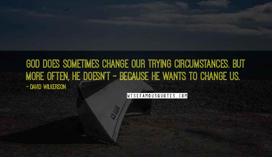 David Wilkerson quotes: God does sometimes change our trying circumstances. But more often, He doesn't - because He wants to change us.