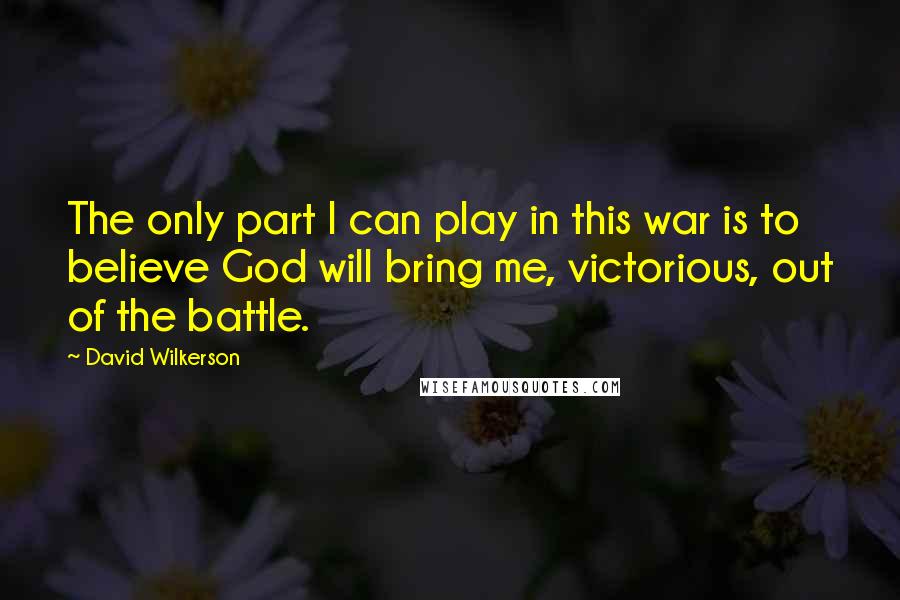 David Wilkerson quotes: The only part I can play in this war is to believe God will bring me, victorious, out of the battle.