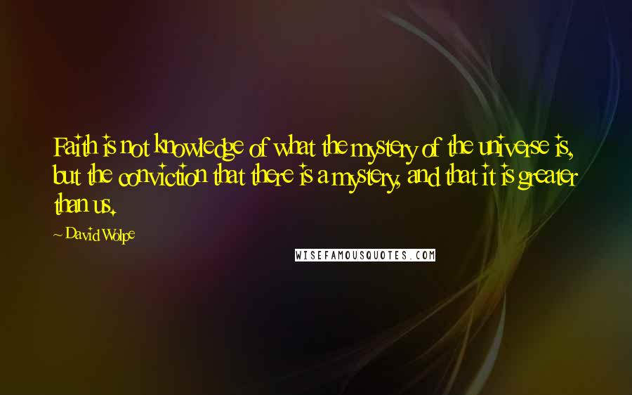 David Wolpe quotes: Faith is not knowledge of what the mystery of the universe is, but the conviction that there is a mystery, and that it is greater than us. David Wolpe quotes: Faith is not knowledge of what the mystery of the universe is, but the conviction that there is a mystery, and that it is greater than us.