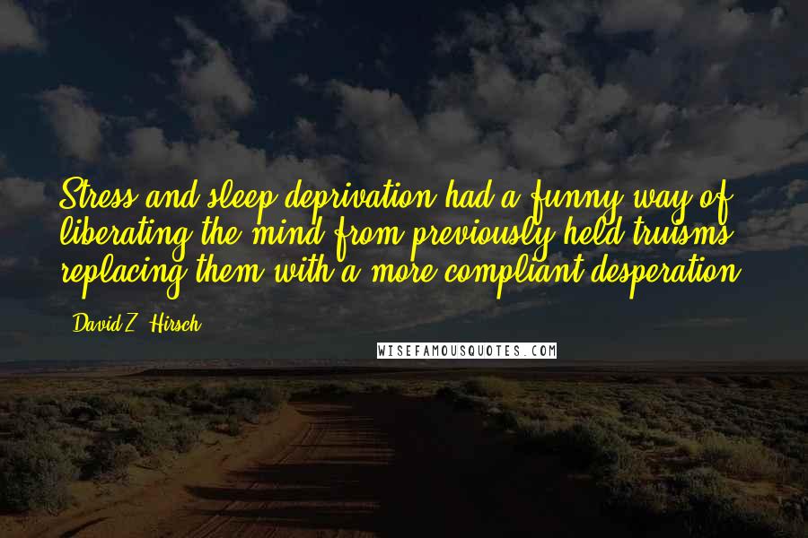 David Z. Hirsch quotes: Stress and sleep deprivation had a funny way of liberating the mind from previously held truisms, replacing them with a more compliant desperation. David Z. Hirsch quotes: Stress and sleep deprivation had a funny way of liberating the mind from previously held truisms, replacing them with a more compliant desperation.